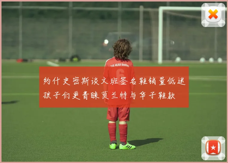约什史密斯谈文班签名鞋销量低迷孩子们更青睐莫兰特与华子鞋款