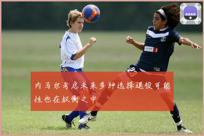 内马尔考虑未来多种选择退役可能性也在权衡之中