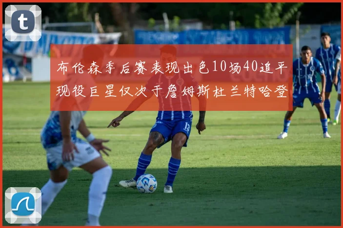 布伦森季后赛表现出色10场40追平现役巨星仅次于詹姆斯杜兰特哈登