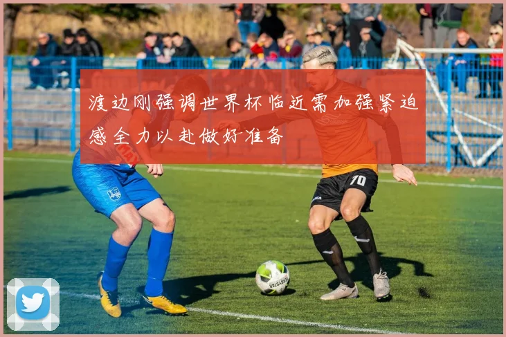 渡边刚强调世界杯临近需加强紧迫感全力以赴做好准备