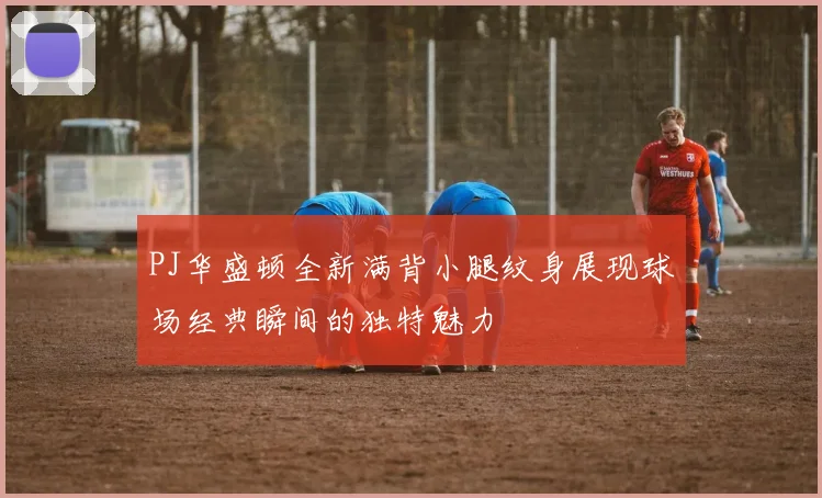 PJ华盛顿全新满背小腿纹身展现球场经典瞬间的独特魅力