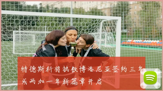 特德斯科将执教博洛尼亚签约三年或两加一年新篇章开启