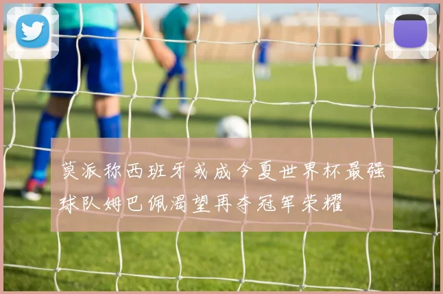 莫派称西班牙或成今夏世界杯最强球队姆巴佩渴望再夺冠军荣耀