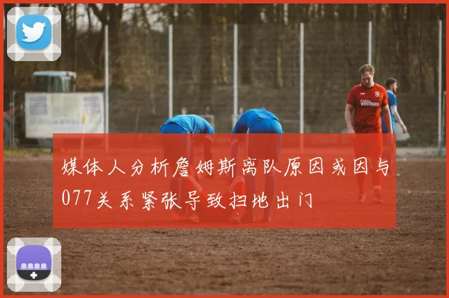媒体人分析詹姆斯离队原因或因与077关系紧张导致扫地出门