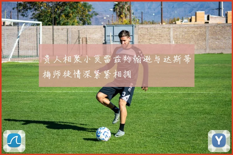 贵人相聚小莫雷兹约翰逊与达斯蒂梅师徒情深紧紧相拥