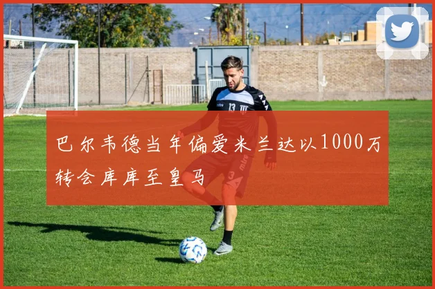 巴尔韦德当年偏爱米兰达以1000万转会库库至皇马