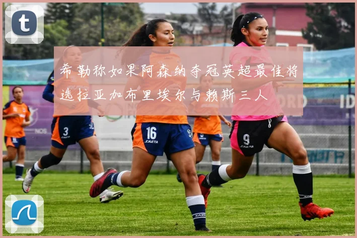 希勒称如果阿森纳夺冠英超最佳将选拉亚加布里埃尔与赖斯三人