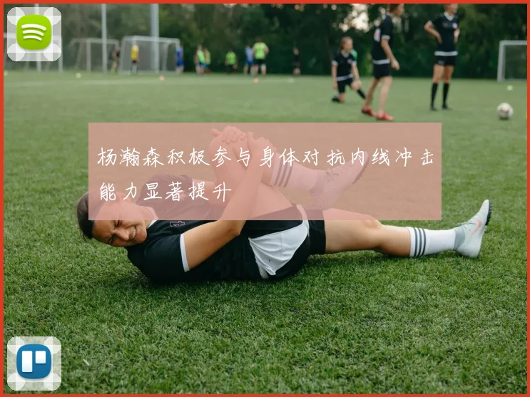 杨瀚森积极参与身体对抗内线冲击能力显著提升