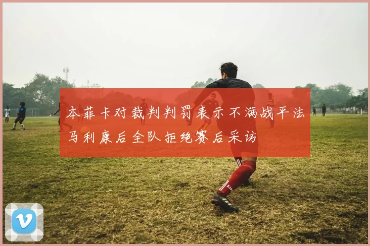 本菲卡对裁判判罚表示不满战平法马利康后全队拒绝赛后采访