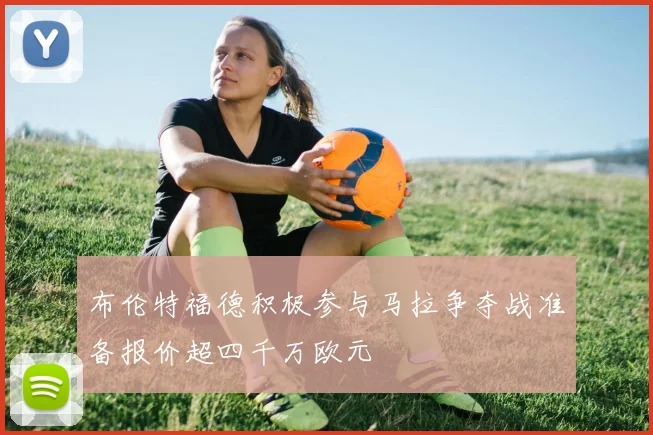 布伦特福德积极参与马拉争夺战准备报价超四千万欧元