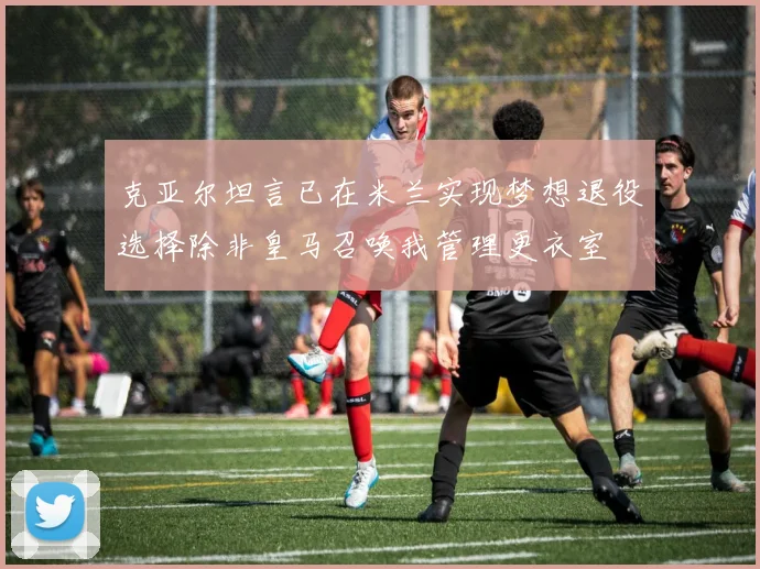 克亚尔坦言已在米兰实现梦想退役选择除非皇马召唤我管理更衣室