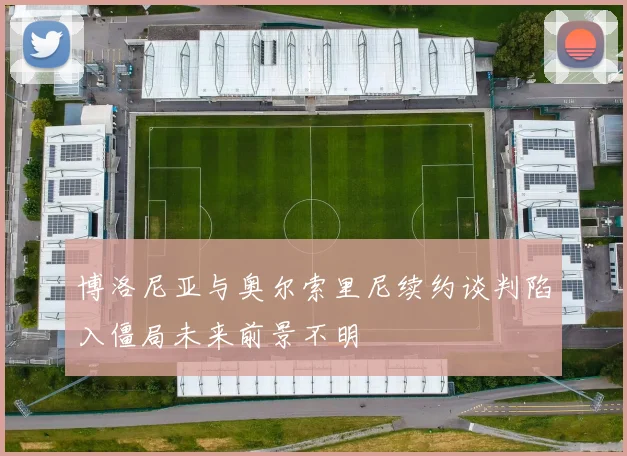 博洛尼亚与奥尔索里尼续约谈判陷入僵局未来前景不明