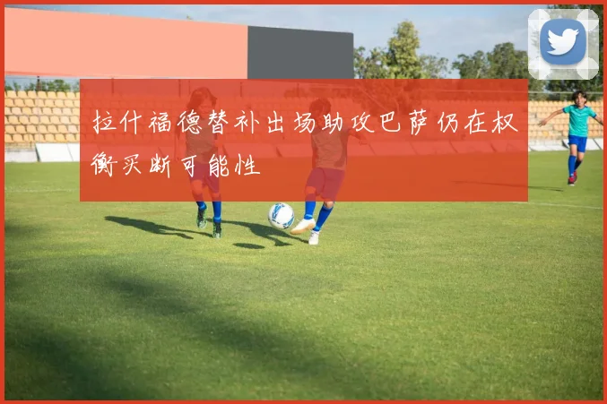拉什福德替补出场助攻巴萨仍在权衡买断可能性