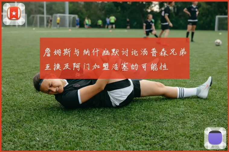 詹姆斯与纳什幽默讨论汤普森兄弟互换及阿门加盟活塞的可能性